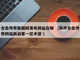 合击传奇新服网发布网站在哪 （新开合击传奇网站新战第一区手游 ）