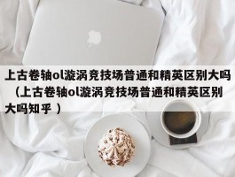 上古卷轴ol漩涡竞技场普通和精英区别大吗 （上古卷轴ol漩涡竞技场普通和精英区别大吗知乎 ）