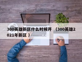 300英雄新区什么时候开 （300英雄2021年新区 ）