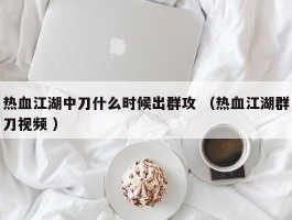 热血江湖中刀什么时候出群攻 （热血江湖群刀视频 ）