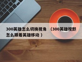 300英雄怎么切换视角 （300英雄视野怎么跟着英雄移动 ）