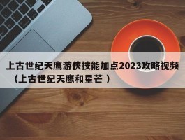 上古世纪天鹰游侠技能加点2023攻略视频 （上古世纪天鹰和星芒 ）