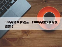 300英雄妖梦语音 （300英雄妖梦专属麻薯 ）