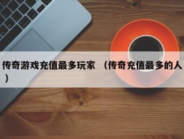 传奇游戏充值最多玩家 （传奇充值最多的人 ）