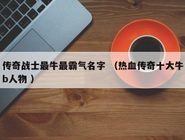 传奇战士最牛最霸气名字 （热血传奇十大牛b人物 ）