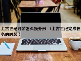 上古世纪时装怎么换外形 （上古世纪完成任务的时装 ）