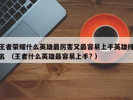 王者荣耀什么英雄最厉害又最容易上手英雄排名 （王者什么英雄最容易上手? ）