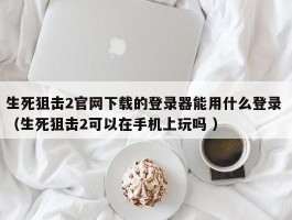 生死狙击2官网下载的登录器能用什么登录 （生死狙击2可以在手机上玩吗 ）