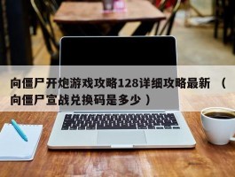 向僵尸开炮游戏攻略128详细攻略最新 （向僵尸宣战兑换码是多少 ）