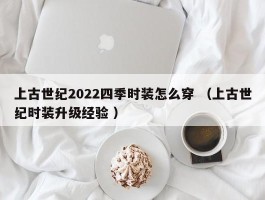 上古世纪2022四季时装怎么穿 （上古世纪时装升级经验 ）
