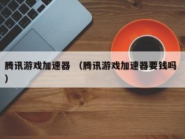 腾讯游戏加速器 （腾讯游戏加速器要钱吗 ）