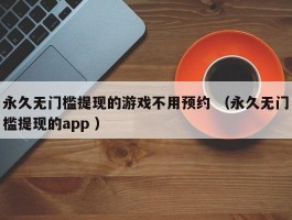 永久无门槛提现的游戏不用预约 （永久无门槛提现的app ）