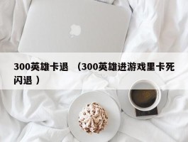 300英雄卡退 （300英雄进游戏里卡死闪退 ）