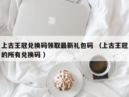 上古王冠兑换码领取最新礼包码 （上古王冠的所有兑换码 ）