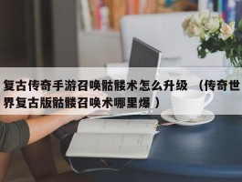 复古传奇手游召唤骷髅术怎么升级 （传奇世界复古版骷髅召唤术哪里爆 ）