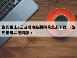 生死狙击2云游戏电脑版网易怎么下载 （生死狙击二电脑版 ）