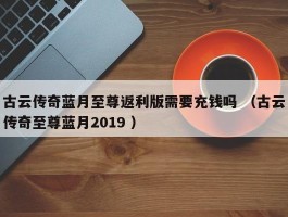 古云传奇蓝月至尊返利版需要充钱吗 （古云传奇至尊蓝月2019 ）