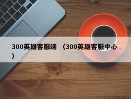 300英雄客服端 （300英雄客服中心 ）