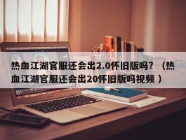 热血江湖官服还会出2.0怀旧版吗? （热血江湖官服还会出20怀旧版吗视频 ）