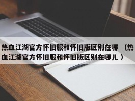 热血江湖官方怀旧服和怀旧版区别在哪 （热血江湖官方怀旧服和怀旧版区别在哪儿 ）