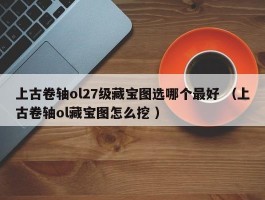 上古卷轴ol27级藏宝图选哪个最好 （上古卷轴ol藏宝图怎么挖 ）