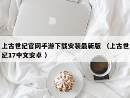上古世纪官网手游下载安装最新版 （上古世纪17中文安卓 ）