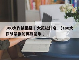 300大作战最强十大英雄排名 （300大作战最强的英雄是谁 ）