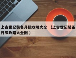 上古世纪装备升级攻略大全 （上古世纪装备升级攻略大全图 ）