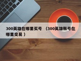 300英雄在哪里买号 （300英雄账号在哪里交易 ）