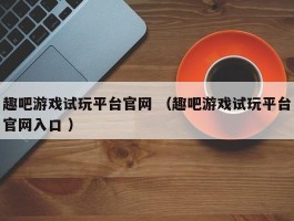 趣吧游戏试玩平台官网 （趣吧游戏试玩平台官网入口 ）