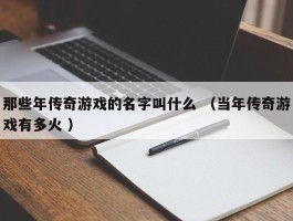 那些年传奇游戏的名字叫什么 （当年传奇游戏有多火 ）