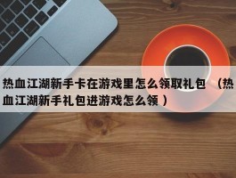 热血江湖新手卡在游戏里怎么领取礼包 （热血江湖新手礼包进游戏怎么领 ）