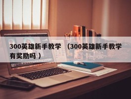 300英雄新手教学 （300英雄新手教学有奖励吗 ）