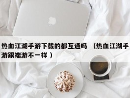 热血江湖手游下载的都互通吗 （热血江湖手游跟端游不一样 ）