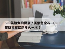 300英雄大的要来了买紫色宝石 （300英雄宝石活动多久一次 ）