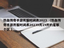 热血传奇手游开服时间表2023 （热血传奇手游开服时间表20239月19开的是那个区 ）