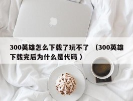 300英雄怎么下载了玩不了 （300英雄下载完后为什么是代码 ）