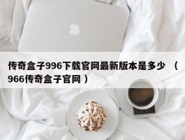 传奇盒子996下载官网最新版本是多少 （966传奇盒子官网 ）