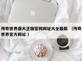 传奇世界盛大正版官网网址大全最新 （传奇世界官方网址 ）