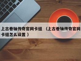 上古卷轴传奇官网卡组 （上古卷轴传奇官网卡组怎么设置 ）