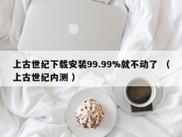 上古世纪下载安装99.99%就不动了 （上古世纪内测 ）
