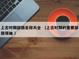 上古时期部族名称大全 （上古时期的重要部族领袖 ）