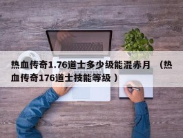 热血传奇1.76道士多少级能混赤月 （热血传奇176道士技能等级 ）