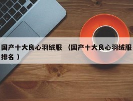详细阅读:国产十大良心羽绒服 (国产十大良心羽绒服排名 ) 国产十大良心羽绒服 (国产十大良心羽绒服排名 )
