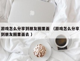 游戏怎么分享到朋友圈里面 （游戏怎么分享到朋友圈里面去 ）