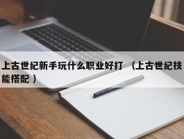 上古世纪新手玩什么职业好打 （上古世纪技能搭配 ）