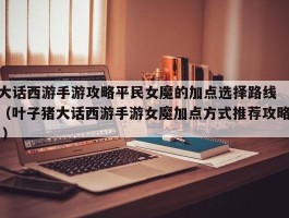 大话西游手游攻略平民女魔的加点选择路线 （叶子猪大话西游手游女魔加点方式推荐攻略 ）