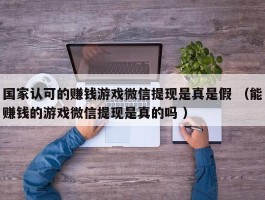 国家认可的赚钱游戏微信提现是真是假 （能赚钱的游戏微信提现是真的吗 ）