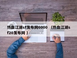 热血江湖sf发布网6000 （热血江湖sf20发布网 ）