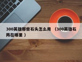 300英雄那些石头怎么用 （300英雄石阵在哪里 ）